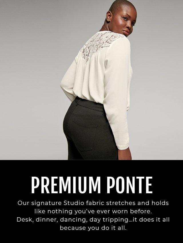 PREMIUM PONTE. Our signature Studio fabric stretches and holds like nothing you've ever worn before. Desk, dinner, dancing, day tripping...it does it all because you do it all.