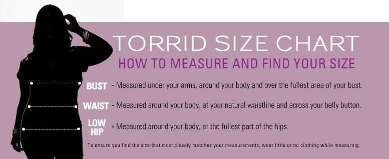 Torrid Size Chart - How to Measure and Find Your Size, Bust - Measure under your arms, around your body and over the fullest area of your bust. Waist - Measured around your body, at your natural waistline and across your belly button. Low Hip - Measured around your body, at the fullest part of the hips. To ensure you find the size that most closely matches your measurements, wear little or no clothing while measuring.