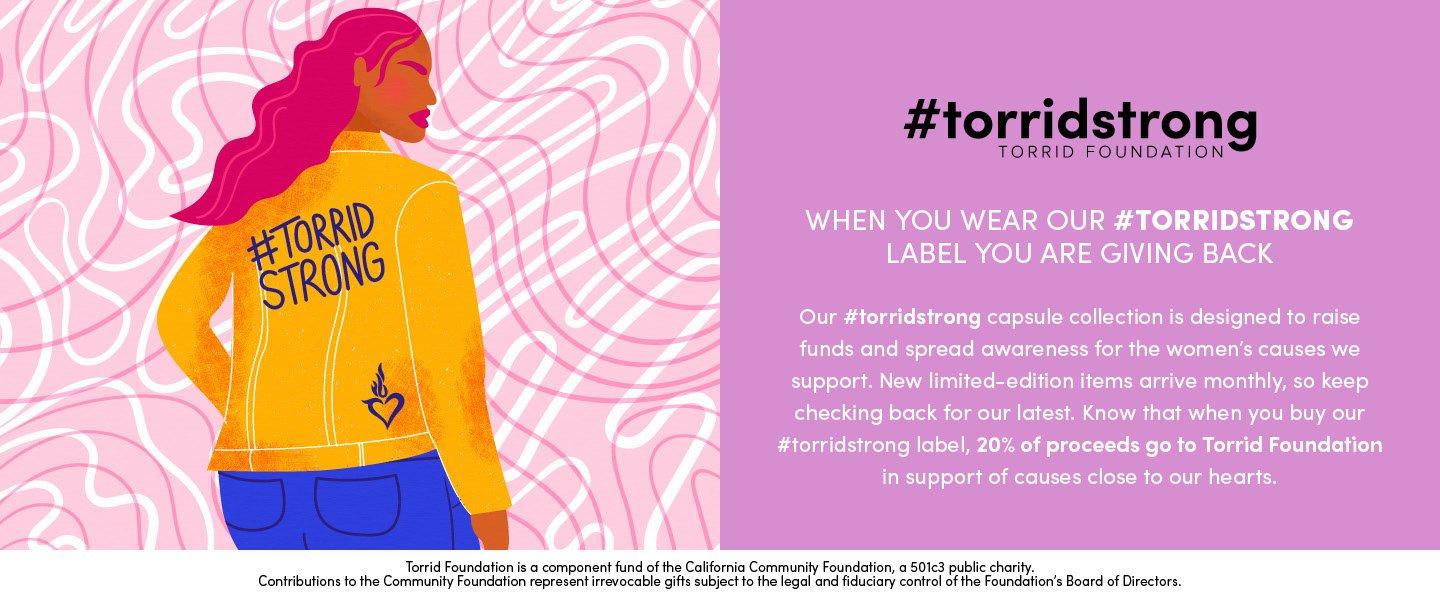 #torridstrong torrid foundation. when you wear our #torridstrong label you are giving back. Our #torridstrong capsule collection is designed to raise funds and spread awareness for the woment's causes we support. New limited-edition items arrive monthly, so keep checking back for our latest. know that when you buy our #torristrong label, 20% of proceeds go to Torrid Foundation in support of causes close to our hearts. Torrid Foundation is a component fund of the California Community foundation, a501c3 public charity. Contributions to the Community foundation represent irrevocable gifts subject to the legal and fiduciary control of the foundation's board of directors.