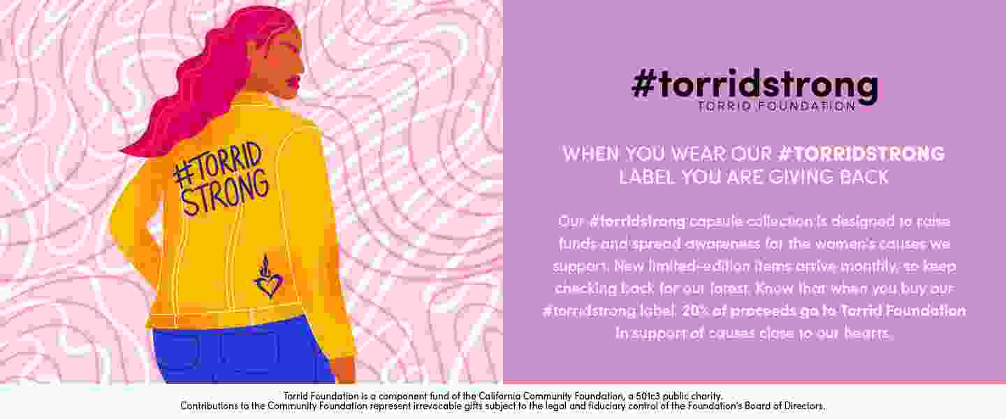 #torridstrong torrid foundation. when you wear our #torridstrong label you are giving back. Our #torridstrong capsule collection is designed to raise funds and spread awareness for the woment's causes we support. New limited-edition items arrive monthly, so keep checking back for our latest. know that when you buy our #torristrong label, 20% of proceeds go to Torrid Foundation in support of causes close to our hearts. Torrid Foundation is a component fund of the California Community foundation, a501c3 public charity. Contributions to the Community foundation represent irrevocable gifts subject to the legal and fiduciary control of the foundation's board of directors.