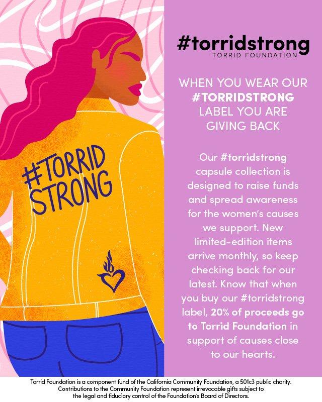 #torridstrong torrid foundation. when you wear our #torridstrong label you are giving back. Our #torridstrong capsule collection is designed to raise funds and spread awareness for the woment's causes we support. New limited-edition items arrive monthly, so keep checking back for our latest. know that when you buy our #torristrong label, 20% of proceeds go to Torrid Foundation in support of causes close to our hearts. Torrid Foundation is a component fund of the California Community foundation, a501c3 public charity. Contributions to the Community foundation represent irrevocable gifts subject to the legal and fiduciary control of the foundation's board of directors.