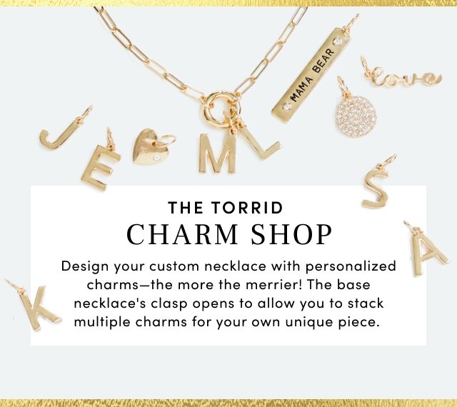 The Torrid Charm Shop. Design your custom necklace with personalized charms the more the merrier! The base necklace's clasp opens to allow you to stack multiple charms for your own unique piece