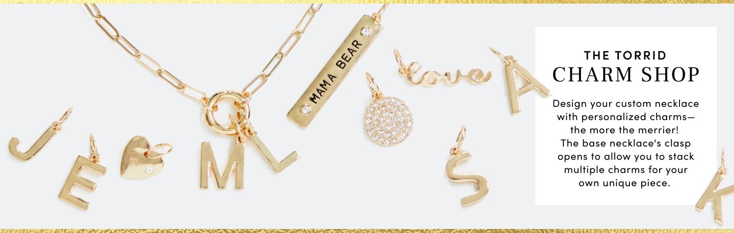 The Torrid Charm Shop. Design your custom necklace with personalized charms the more the merrier! The base necklace's clasp opens to allow you to stack multiple charms for your own unique piece