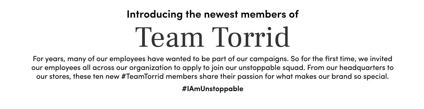Introducing the newest members of Team Torrid. For years, many of our employees have wanted to be part of our campaigns. So for the first time, we invited our employees all across our organization to apply to join our unstoppable squad. From our headquarters to our stores, these ten new #TeamTorrid members share their passion for what makes our brand so special. #IAmUnStoppable