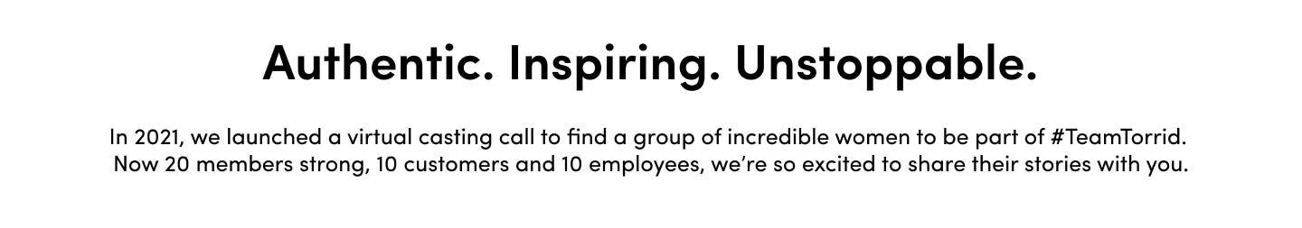 Authentic. Inspiring. Unstoppable. In 2021, we launched a virtual casting call to find a group of incredible women to be part of #TeamTorrid. Now 20 members strong, 10 customers and 10 employees, we're so excited to share their stories with you.