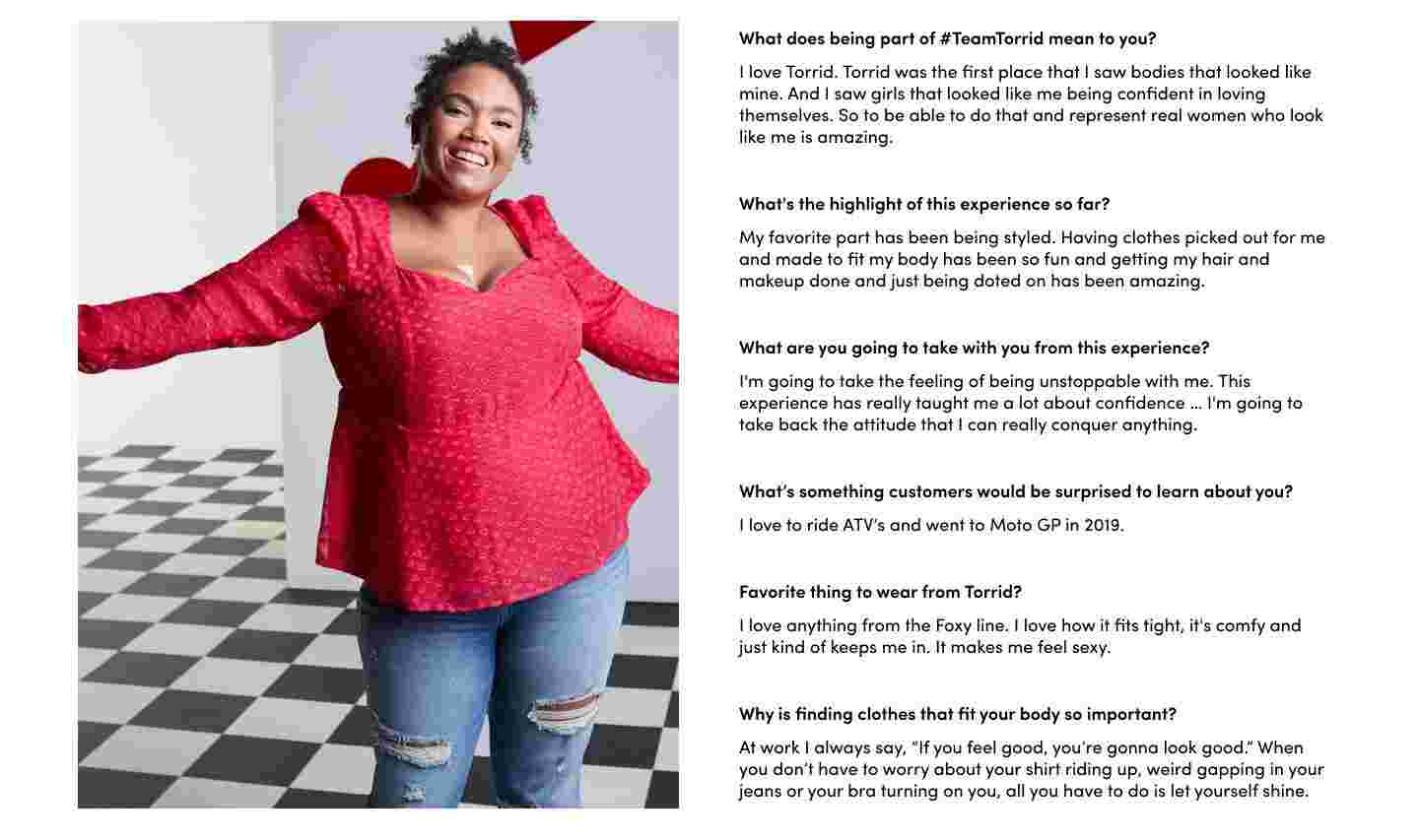 What does being part of #TeamTorrid mean to you? I love Torrid. Torrid was the first palce that I saw bodies that looked like mine. And I Saw girls that looked like me being confident in loving themselves. So to be able to do that and represent real women who look like me is amazing. What's the highlight of this experience so far? My favorite part has been being styled. Having clothes picked out for me and make to fit my body has been so fun and getting my hair and make up done and just being doted on has been amazing. What are you going to take with you from this experience? I'm going to take the feeling of being unstoppable with me. This experience has really taought me a lot about confidence ... I'm going to take back the attitude that I can really conquer anything. What's something customers would be surprised to learn about you? I love to ride ATV's and went to MotoGP in 2019. Favorite thing to wear from Torrid? I love anything from the Foxy lin. I love how it fits tight, it's comfy and just kind of keeps me in. It make me feel sexy. Why is finding clothes that fit your body so important? At work I always say, 'If you feel good, you're gonna look good.' When you don't have to worry about your shirt riding up, weird gapping in your jeans or your bra turning on you, all you have to do is let yourself shine.