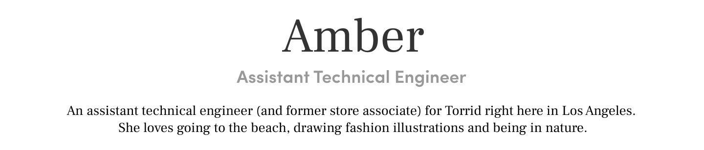 Amber Assistant Technical Engineer An assistant technical engineer (and former store associate) for Torrid right here in Los Angeles. She loves going to the beach, drawing fashion illustrations and being in nature.