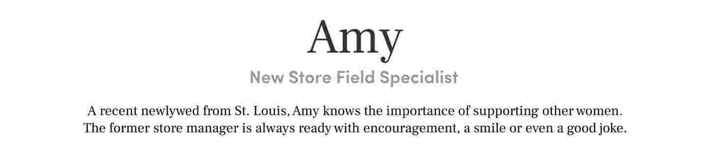 Amy 
New Store Field SpecialistA recent newlywed from St. Louis, Amy knows the importance of supporting other women. The former store manager is always ready with encouragement, a smile or even a good joke.