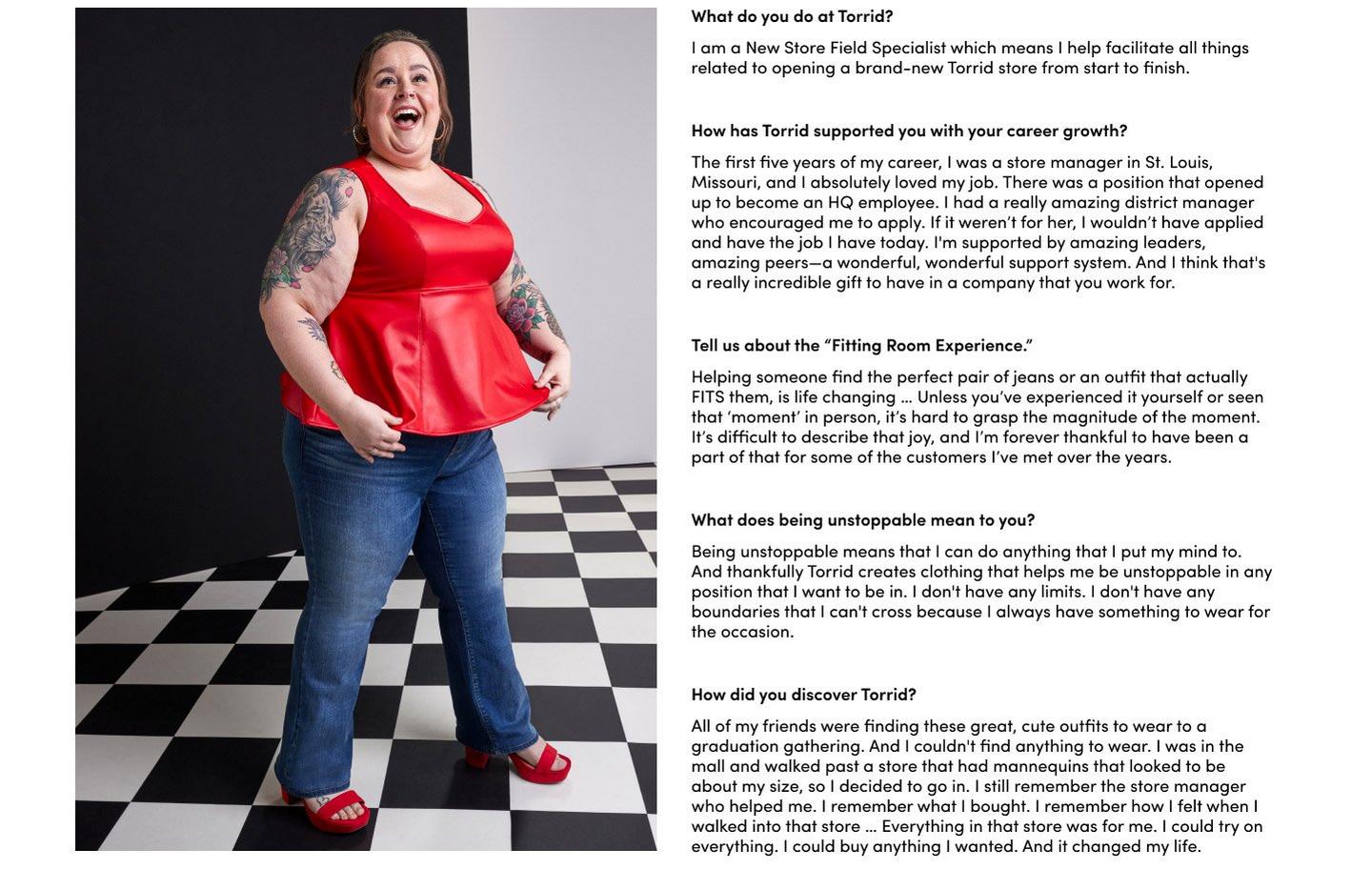 What do you do at Torrid?
I am a New Store Field Specialist which means I help facilitate all things related to opening a brand-new Torrid store from start to finish. How has Torrid supported you with your career growth? The first five years of my career, I was a store manager in St. Louis, Missouri, and I absolutely loved my job. There was a position that opened up to become an HQ employee. I had a really amazing district manager who encouraged me to apply. If it weren’t for her, I wouldn’t have applied and have the job I have today. I'm supported by amazing leaders, amazing peers—a wonderful, wonderful support system. And I think that's a really incredible gift to have in a company that you work for. Tell us a about the 'Fitting Room Experience.' Helping someone find the perfect pair of jeans or an outfit that actually FITS them, is life changing … Unless you’ve experienced it yourself or seen that ‘moment’ in person, it’s hard to grasp the magnitude of the moment. It’s difficult to describe that joy, and I’m forever thankful to have been a part of that for some of the customers I’ve met over the years. What does being unstoppable mean to you? Being unstoppable means that I can do anything that I put my mind to. And thankfully Torrid creates clothing that helps me be unstoppable in any position that I want to be in. I don't have any limits. I don't have any boundaries that I can't cross because I always have something to wear for the occasion.
How did you discover Torrid? All of my friends were finding these great, cute outfits to wear to a graduation gathering. And I couldn't find anything to wear. I was in the mall and walked past a store that had mannequins that looked to be about my size, so I decided to go in. I still remember the store manager who helped me. I remember what I bought. I remember how I felt when I walked into that store … Everything in that store was for me. I could try on everything. I could buy anything I wanted. And it changed my life.