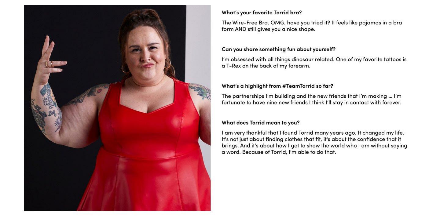What’s your favorite Torrid bra? The Wire-Free Bra. OMG, have you tried it? It feels like pajamas in a bra form AND still gives you a nice shape.Can you share something fun about yourself? I’m obsessed with all things dinosaur related. One of my favorite tattoos is a T-Rex on the back of my forearm. What’s a highlight from #TeamTorrid so far? The partnerships I’m building and the new friends that I’m making … I’m fortunate to have nine new friends I think I’ll stay in contact with forever. What does Torrid mean to you? I am very thankful that I found Torrid many years ago. It changed my life. It's not just about finding clothes that fit, it's about the confidence that it brings. And it's about how I get to show the world who I am without saying a word. Because of Torrid, I'm able to do that.