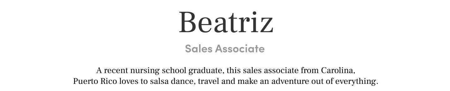 Beatriz 
Sales Associate A recent nursing school graduate, this sales associate from Carolina, Puerto Rico loves to salsa dance, travel and make an adventure out of everything.