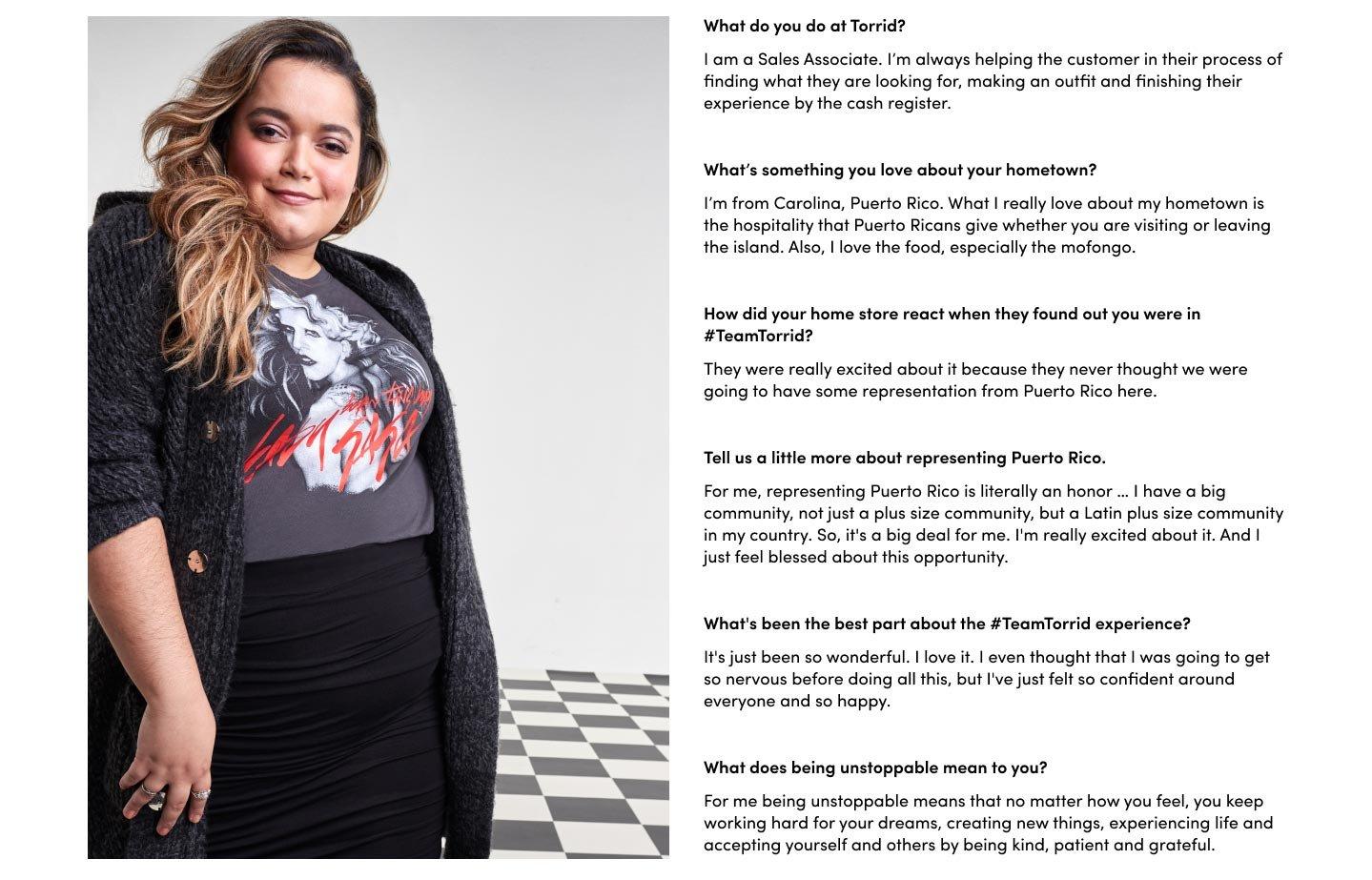 What do you do at Torrid? I am a Sales Associate. I’m always helping the customer in their process of finding what they are looking for, making an outfit and finishing their experience by the cash register. What’s something you love about your hometown? I’m from Carolina, Puerto Rico. What I really love about my hometown is the hospitality that Puerto Ricans give whether you are visiting or leaving the island. Also, I love the food, especially the mofongo. How did your home store react when they found out you were in #TeamTorrid? They were really excited about it because they never thought we were going to have some representation from Puerto Rico here. Tell us a little more about representing Puerto Rico. For me, representing Puerto Rico is literally an honor … I have a big community, not just a plus size community, but a Latin plus size community in my country. So, it's a big deal for me. I'm really excited about it. And I just feel blessed about this opportunity. What's been the best part about the #TeamTorrid experience? It's just been so wonderful. I love it. I even thought that I was going to get so nervous before doing all this, but I've just felt so confident around everyone and so happy. What does being unstoppable mean to you? For me being unstoppable means that no matter how you feel, you keep working hard for your dreams, creating new things, experiencing life and accepting yourself and others by being kind, patient and grateful.