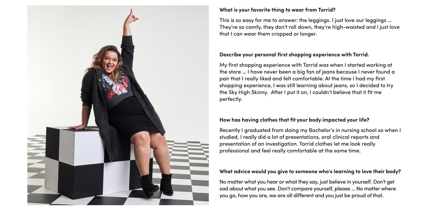 What is your favorite thing to wear from Torrid? This is so easy for me to answer: the leggings. I just love our leggings … They're so comfy, they don't roll down, their high-waisted and I just love that I can wear them cropped or longer. Describe your personal first shopping experience with Torrid. My first shopping experience with Torrid was when I started working at the store … I have never been a big fan of jeans because I never found a pair that I really liked and felt comfortable. At the time I had my first shopping experience, I was still learning about jeans, so I decided to try the Sky High Skinny. After I put it on, I couldn’t believe that it fit me perfectly. How has having clothes that fit your body impacted your life? Recently I graduated from doing my Bachelor’s in nursing school so when I studied, I really did a lot of presentations, oral clinical reports and presentation of an investigation. Torrid clothes let me look really professional and feel really comfortable at the same time. What advice would you give to someone who's learning to love their body? No matter what you hear or what they say, just believe in yourself. Don't get sad about what you see. Don't compare yourself, please … No matter where you go, how you are, we are all different and you just be proud of that.