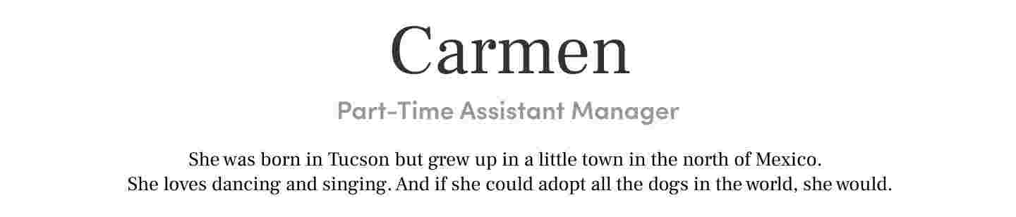 Carmen
Part-Time Assistant Manager She was born in Tucson but grew up in a little town in the north of Mexico. She loves dancing and singing. And if she could adopt all the dogs in the world, she would.