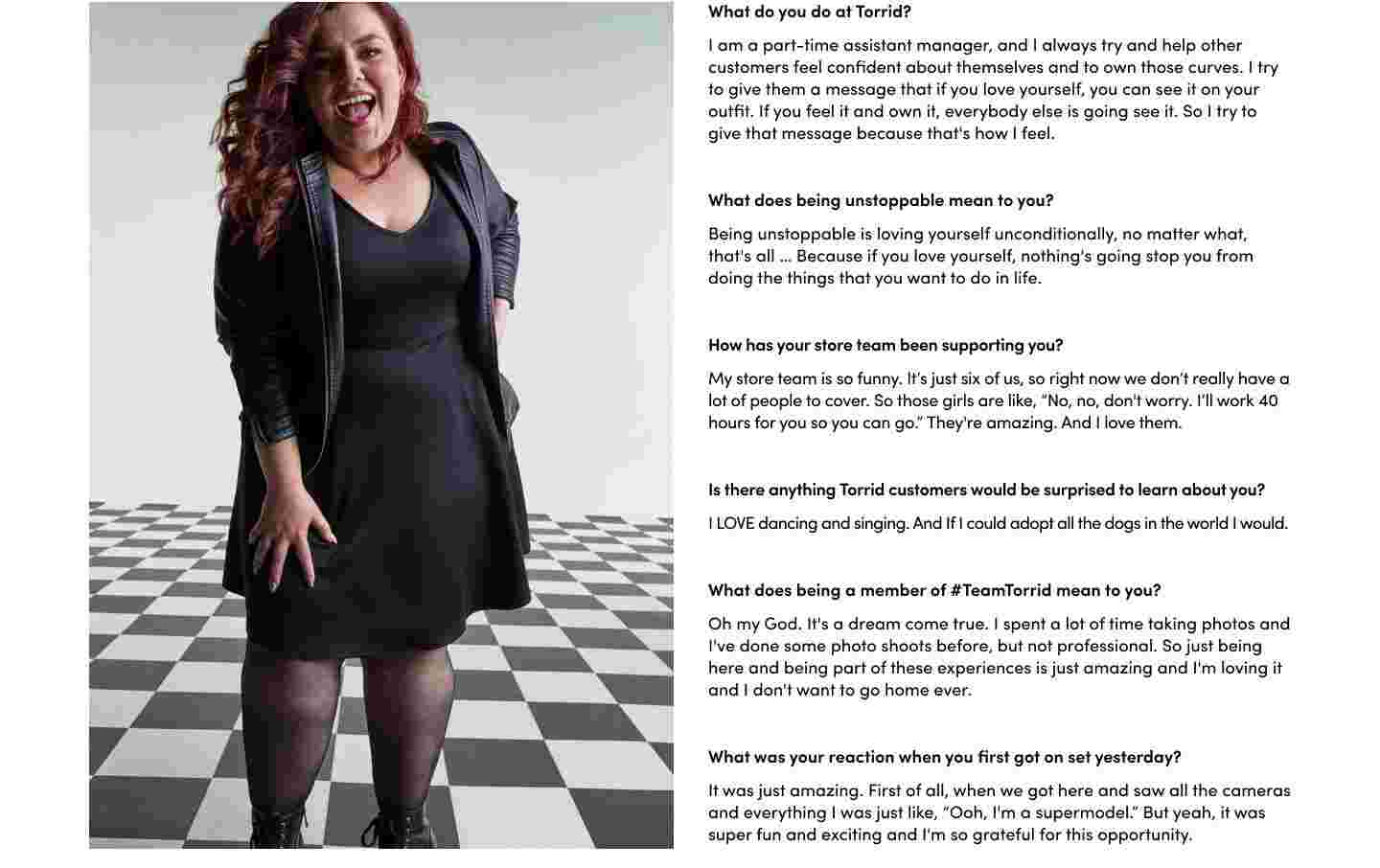 What do you do at Torrid?
I am a part-time assistant manager, and I always try and help other customers feel confident about themselves and to own those curves. I try to give them a message that if you love yourself, you can see it on your outfit. If you feel it and own it, everybody else is going see it. So I try to give that message because that's how I feel. What does being unstoppable mean to you? Being unstoppable is loving yourself unconditionally, no matter what, that's all … Because if you love yourself, nothing's going stop you from doing the things that you want to do in life. How has your store team been supporting you? My store team is so funny. It’s just six of us, so right now we don’t really have a lot of people to cover. So those girls are like, “No, no, don't worry. I’ll work 40 hours for you so you can go.” They're amazing. And I love them. Is there anything Torrid customers would be surprised to learn about you? I LOVE dancing and singing. And If I could adopt all the dogs in the world I would. What does being a member of #TeamTorrid mean to you? Oh my God. It's a dream come true. I spent a lot of time taking photos and I've done some photo shoots before, but not professional. So just being here and being part of these experiences is just amazing and I'm loving it and I don't want to go home ever. What was your reaction when you first got on set yesterday? It was just amazing. First of all, when we got here and saw all the cameras and everything I was just like, “Ooh, I'm a supermodel.” But yeah, it was super fun and exciting and I'm so grateful for this opportunity.