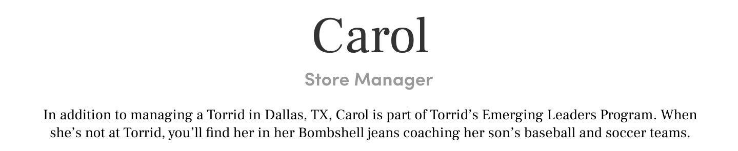 Carol Store Manager In addition to managing a Torrid in Dallas, TX, Carol is part of Torrid’s Emerging Roles Program. When she’s not at Torrid, you’ll find her in her Bombshell jeans coaching her son’s baseball and soccer teams.