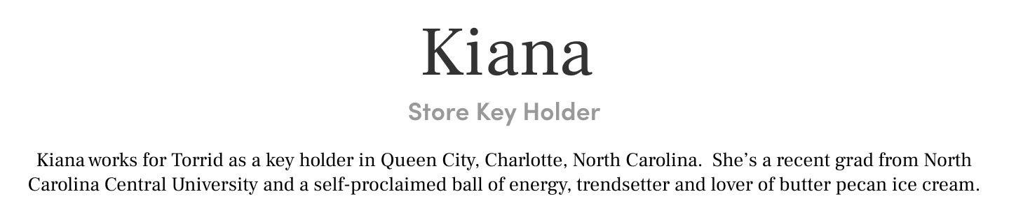 Kiana Store Key Holder Kiana works for Torrid as a key holder in Queen City, Charlotte, North Carolina. She’s a recent grad from North Carolina Central University and a self-proclaimed ball of energy, trendsetter and lover of butter pecan ice cream.