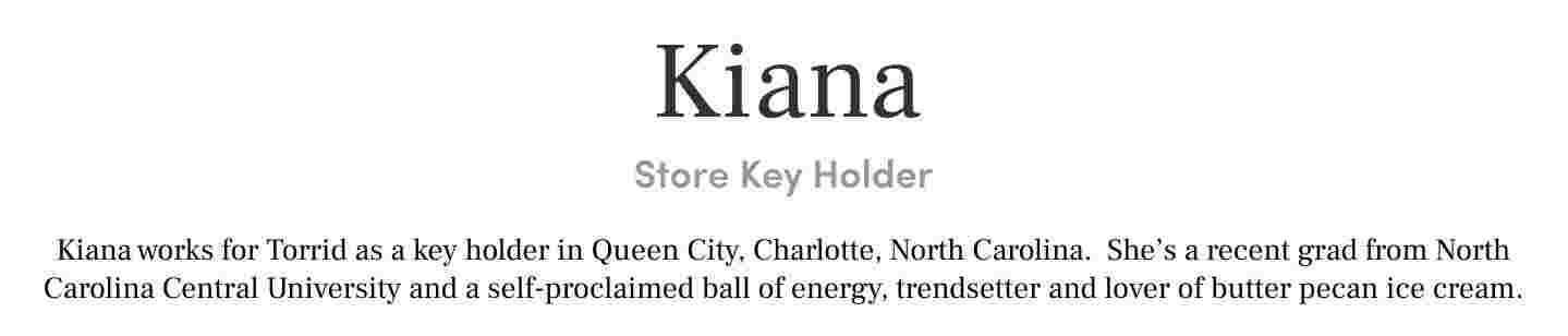 Kiana Store Key Holder Kiana works for Torrid as a key holder in Queen City, Charlotte, North Carolina. She’s a recent grad from North Carolina Central University and a self-proclaimed ball of energy, trendsetter and lover of butter pecan ice cream.