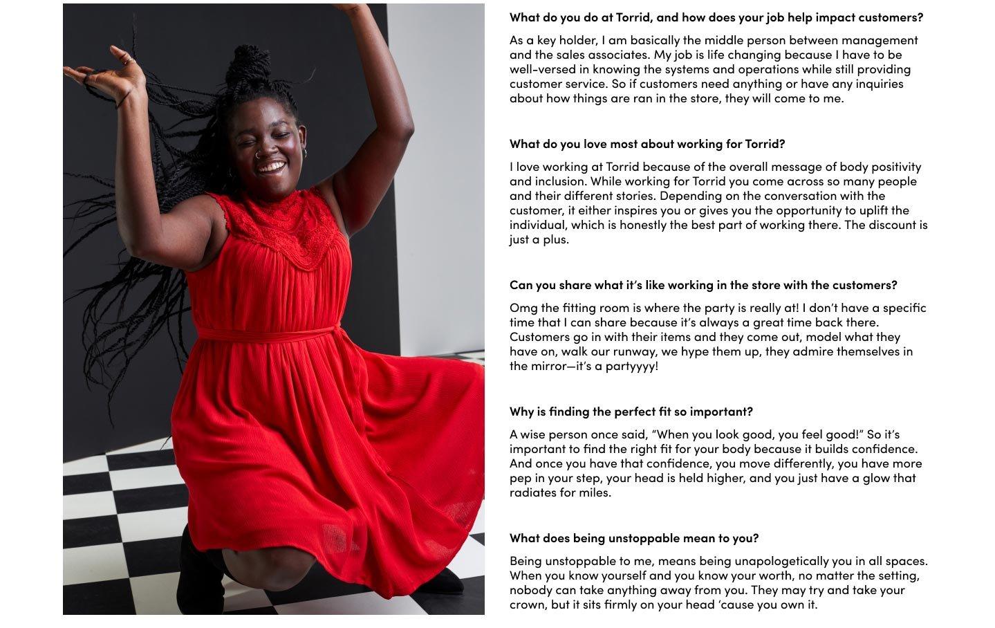 What do you do at Torrid, and how does your job help impact customers? As a key holder, I am basically the middle person between management and the sales associates. My job is life changing because I have to be well-versed in knowing the systems and operations while still providing customer service. So if customers need anything or have any inquiries about how things are ran in the store, they will come to me. What do you love most about working for Torrid? I love working at Torrid because of the overall message of body positivity and inclusion. While working for Torrid you come across so many people and their different stories. Depending on the conversation with the customer, it either inspires you or gives you the opportunity to uplift the individual, which is honestly the best part of working there. The discount is just a plus. Can you share what it’s like working in the store with the customers? Omg the fitting room is where the party is really at! I don’t have a specific time that I can share because it’s always a great time back there. Customers go in with their items and they come out, model what they have on, walk our runway, we hype them up, they admire themselves in the mirror—it’s a partyyyy! Why is finding the perfect fit so important? A wise person once said, “When you look good, you feel good!” So it’s important to find the right fit for your body because it builds confidence. And once you have that confidence, you move differently, you have more pep in your step, your head is held higher, and you just have a glow that radiates for miles.What does being unstoppable mean to you? Being unstoppable to me, means being unapologetically you in all spaces. When you know yourself and you know your worth, no matter the setting, nobody can take anything away from you. They may try and take your crown, but it sits firmly on your head ‘cause you own it.
