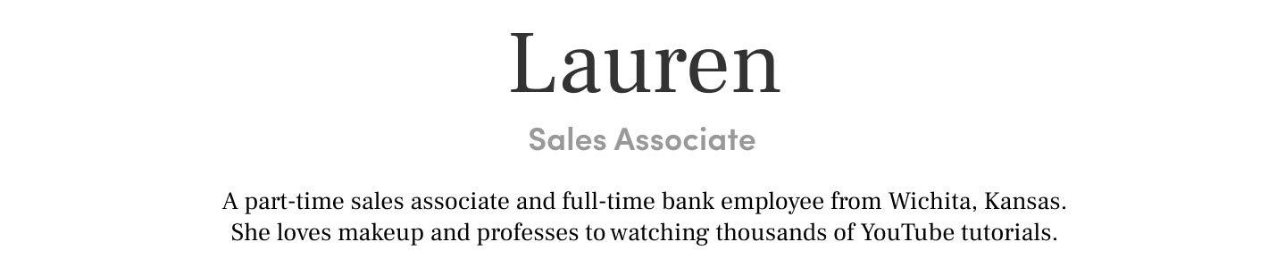 Lauren Sales Associate A part-time sales associate and full-time bank employee from Wichita, Kansas. She loves makeup and professes to watching thousands of YouTube tutorials.