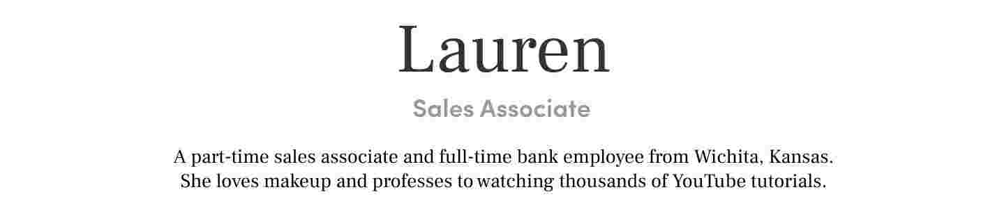 Lauren Sales Associate A part-time sales associate and full-time bank employee from Wichita, Kansas. She loves makeup and professes to watching thousands of YouTube tutorials.