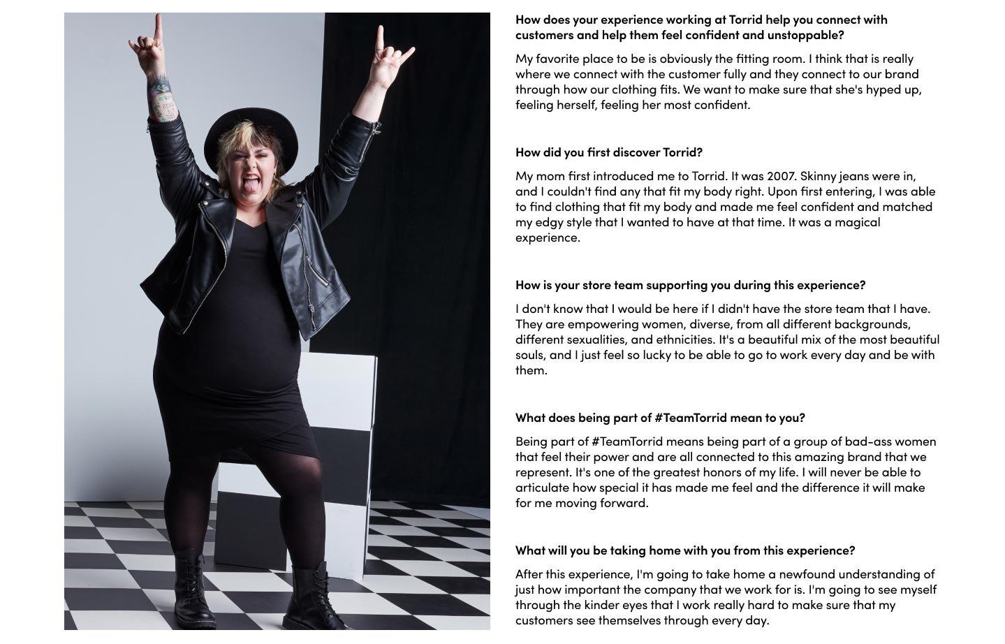 How does your experience working at Torrid help you connect with customers and help them feel confident and unstoppable? My favorite place to be is obviously the fitting room. I think that is really where we connect with the customer fully and they connect to our brand through how our clothing fits. We want to make sure that she's hyped up, feeling herself, feeling her most confident. How did you first discover Torrid? My mom first introduced me to Torrid. It was 2007. Skinny jeans were in, and I couldn't find any that fit my body right. Upon first entering, I was able to find clothing that fit my body and made me feel confident and matched my edgy style that I wanted to have at that time. It was a magical experience. How is your store team supporting you during this experience? I don't know that I would be here if I didn't have the store team that I have. They are empowering women, diverse, from all different backgrounds, different sexualities, and ethnicities. It's a beautiful mix of the most beautiful souls, and I just feel so lucky to be able to go to work every day and be with them. What does being part of #TeamTorrid mean to you? Being part of #TeamTorrid means being part of a group of bad-ass women that feel their power and are all connected to this amazing brand that we represent. It's one of the greatest honors of my life. I will never be able to articulate how special it has made me feel and the difference it will make for me moving forward.What will you be taking home with you from this experience? After this experience, I'm going to take home a newfound understanding of just how important the company that we work for is. I'm going to see myself through the kinder eyes that I work really hard to make sure that my customers see themselves through every day.