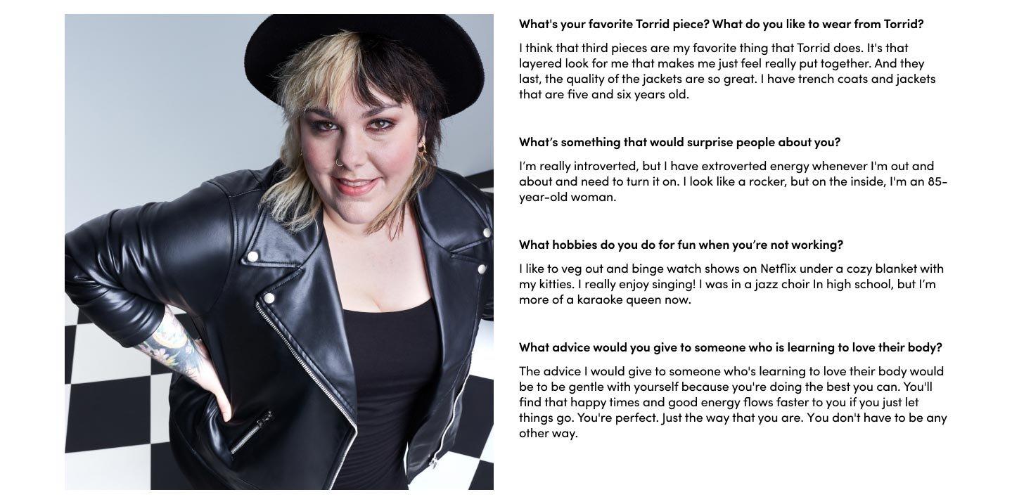 What's your favorite Torrid piece? What do you like to wear from Torrid? I think that third pieces are my favorite thing that Torrid does. It's that layered look for me that makes me just feel really put together. And they last, the quality of the jackets are so great. I have trench coats and jackets that are five and six years old.What’s something that would surprise people about you? I’m really introverted, but I have extroverted energy whenever I'm out and about and need to turn it on. I look like a rocker, but on the inside, I'm an 85-year-old woman. What hobbies do you do for fun when you’re not working? I like to veg out and binge watch shows on Netflix under a cozy blanket with my kitties. I really enjoy singing! I was in a jazz choir In high school, but I’m more of a karaoke queen now. What advice would you give to someone who is learning to love their body? The advice I would give to someone who's learning to love their body would be to be gentle with yourself because you're doing the best you can. You'll find that happy times and good energy flows faster to you if you just let things go. You're perfect. Just the way that you are, you don't have to be any other way. 