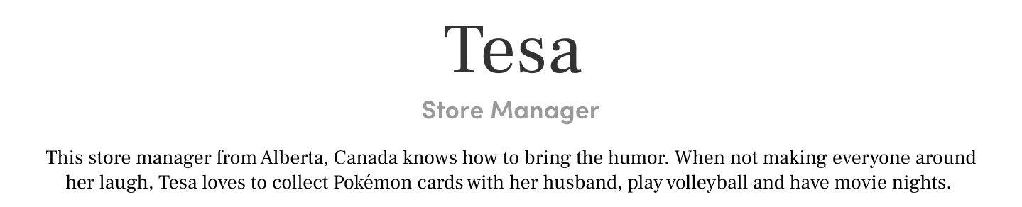 Tesa store manager. this store manager from Alberta, canada knows how to bring the humor. When not making everyone around her laugh, Tesa loves to collect pokemon cards with her husband, play volleyball and have movie nights.