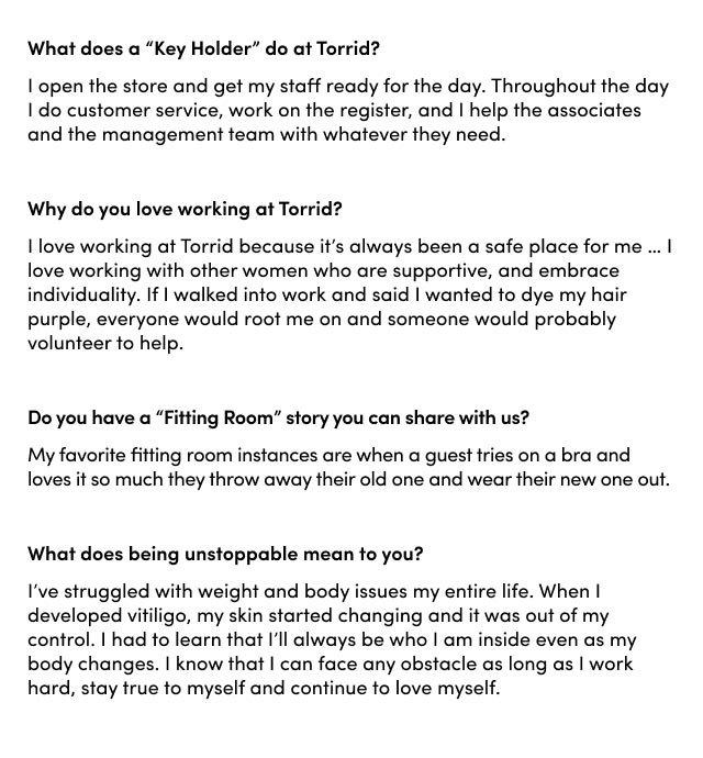 What does being part of #TeamTorrid mean to you? I love Torrid. Torrid was the first palce that I saw bodies that looked like mine. And I Saw girls that looked like me being confident in loving themselves. So to be able to do that and represent real women who look like me is amazing. What's the highlight of this experience so far? My favorite part has been being styled. Having clothes picked out for me and make to fit my body has been so fun and getting my hair and make up done and just being doted on has been amazing. What are you going to take with you from this experience? I'm going to take the feeling of being unstoppable with me. This experience has really taought me a lot about confidence ... I'm going to take back the attitude that I can really conquer anything. What's something customers would be surprised to learn about you? I love to ride ATV's and went to MotoGP in 2019. Favorite thing to wear from Torrid? I love anything from the Foxy lin. I love how it fits tight, it's comfy and just kind of keeps me in. It make me feel sexy. Why is finding clothes that fit your body so important? At work I always say, 'If you feel good, you're gonna look good.' When you don't have to worry about your shirt riding up, weird gapping in your jeans or your bra turning on you, all you have to do is let yourself shine.