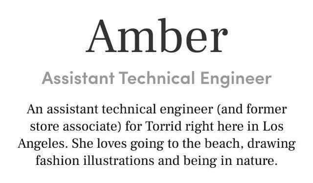 Amber Assistant Technical Engineer An assistant technical engineer (and former store associate) for Torrid right here in Los Angeles. She loves going to the beach, drawing fashion illustrations and being in nature.