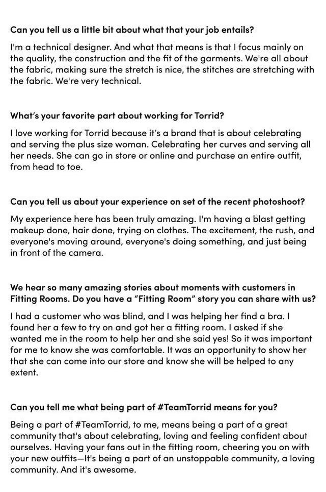 What makes a pair of jeans perfect for you? Bombshell!! I love the Bombshell jeans. I have a flat butt, so the sweetheart yoke and side darts help to give that illusion of a great butt! What would be some advice you'd give to someone just learning to love their body? The best way to find confidence is by finding what you like about yourself. Find clothes or accessories that celebrate those aspects! Your mind will begin to focus on what you love rather than what you hate. What's it like having a CEO that's so passionate about her brand? She’s leading us, she’s driving us. So, if the CEO herself is passionate and wears our product like Liz does—I feel like that's super important, like you're a part of the community. You understand the product and the back and forth all the way through. It’s important for any CEO to really be passionate about their product. What Torrid style makes you feel unstoppable? One Torrid item that I absolutely cannot live without is the 360° Back Smoothing T-Shirt Bra. I love it. I wear it every day. Since I'm at work, I'm mostly on my feet and having a supportive bra is extremely important. I need a bra that's going to support my shoulders and my back throughout my eight-hour day. And with the 360° Back Smoothing T-Shirt Bra, I can do that.