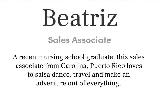 Beatriz 
Sales Associate A recent nursing school graduate, this sales associate from Carolina, Puerto Rico loves to salsa dance, travel and make an adventure out of everything.