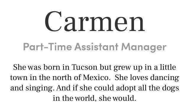 Carmen
Part-Time Assistant Manager She was born in Tucson but grew up in a little town in the north of Mexico. She loves dancing and singing. And if she could adopt all the dogs in the world, she would.