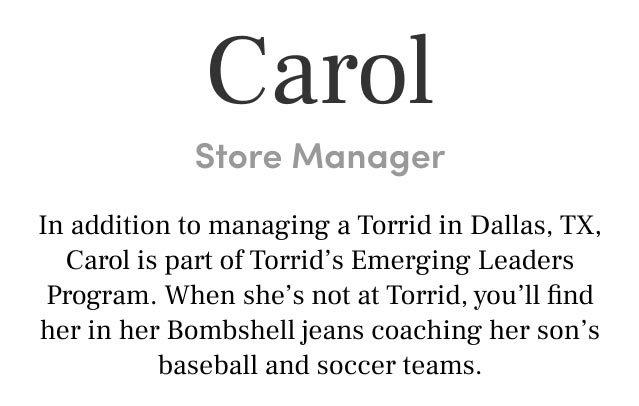 Carol Store Manager In addition to managing a Torrid in Dallas, TX, Carol is part of Torrid’s Emerging Roles Program. When she’s not at Torrid, you’ll find her in her Bombshell jeans coaching her son’s baseball and soccer teams.