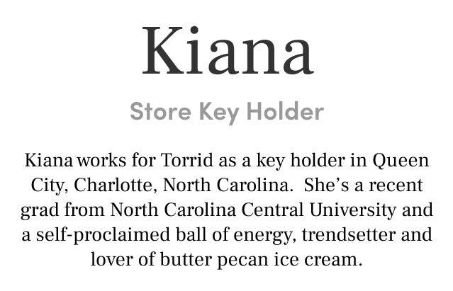 Kiana Store Key Holder Kiana works for Torrid as a key holder in Queen City, Charlotte, North Carolina. She’s a recent grad from North Carolina Central University and a self-proclaimed ball of energy, trendsetter and lover of butter pecan ice cream.