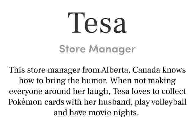 Tesa store manager. this store manager from Alberta, canada knows how to bring the humor. When not making everyone around her laugh, Tesa loves to collect pokemon cards with her husband, play volleyball and have movie nights.
