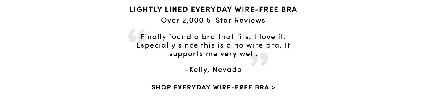 Lightly Lined Every Wire-Free Bra. Over 757 5-Star Reviews 'Finally found a bra that fits. I love it. Especially since this is a no wire bra. It supports me very well.' - Kelly, Nevada. Shop Everyday Wire-Free Bra