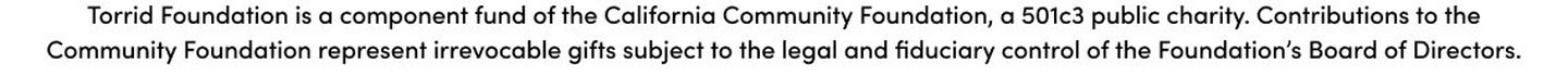 Torrid Foundation is a component fund of the California Community Foundation, a501c3 public charity. Contributions to the Commnunity Foundation represent irrevocable gifts subject to the legal and fiduciary control of the Foundation's Board of Directors.