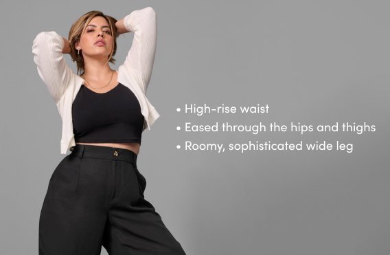 high-rise waist. eased through the hips and thighs. roomy, sophisticated wide leg