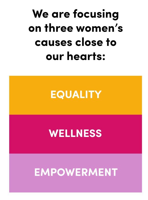 We are focusing on three women's causes close to our hearts: Equality Wellness Empowerment