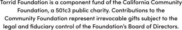 Torrid Foundation is a component fund of the California Community Foundation, a501c3 public charity. Contributions to the Commnunity Foundation represent irrevocable gifts subject to the legal and fiduciary control of the Foundation's Board of Directors.