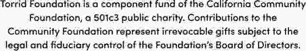 Torrid Foundation is a component fund of the California Community Foundation, a501c3 public charity. Contributions to the Commnunity Foundation represent irrevocable gifts subject to the legal and fiduciary control of the Foundation's Board of Directors.