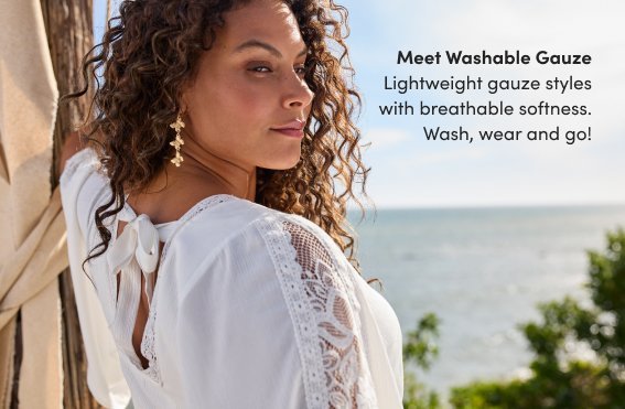 Meet Washable Gauze. Lightweight gauze styles with breathable softness. Wash, wear and go!