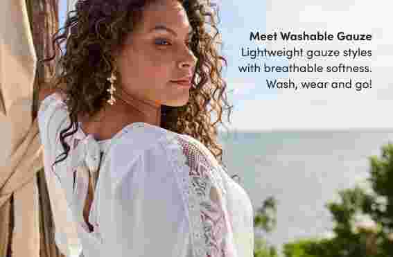 Meet Washable Gauze. Lightweight gauze styles with breathable softness. Wash, wear and go!