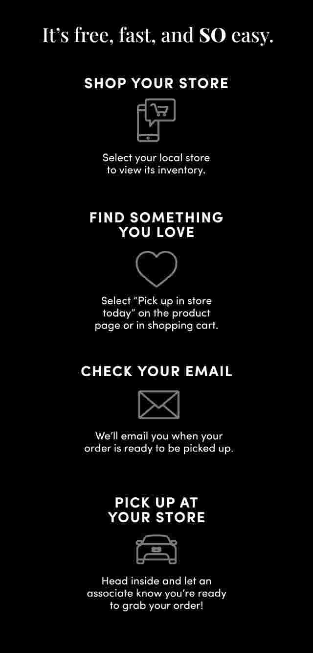 HERE'S HOW IT WORKS. Shop torrid.com, Find something you love and select Pick up in store today on the product page or in the cart. Check Your Email, We'll email you when your order’s ready. At select stores, you'll have the option to choose no-contact curbside pickup. Walk in or Drive up, To pick up in store, just put on your mask, head inside and ask an associate. For curbside, wait in your car and we'll bring out your order. Easy.