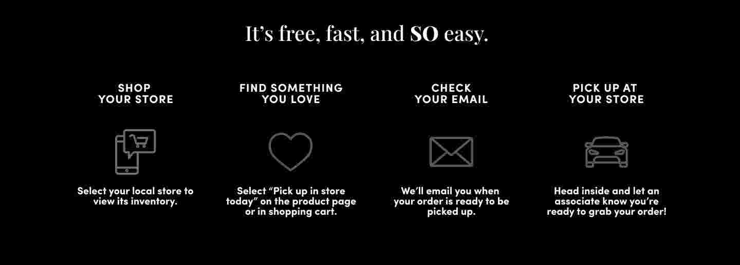 HERE'S HOW IT WORKS. Shop torrid.com, Find something you love and select Pick up in store today on the product page or in the cart. Check Your Email, We'll email you when your order’s ready. At select stores, you'll have the option to choose no-contact curbside pickup. Walk in or Drive up, To pick up in store, just put on your mask, head inside and ask an associate. For curbside, wait in your car and we'll bring out your order. Easy.
