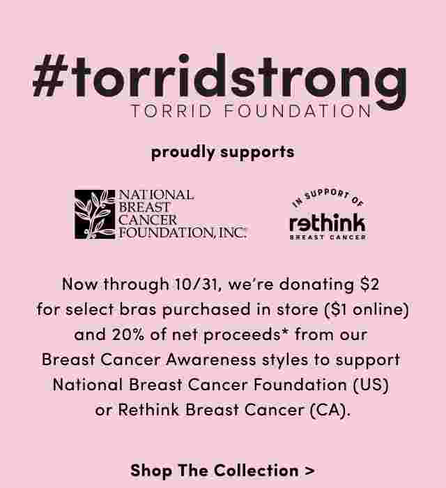 #torridstrong Torrid Foundation proudly supports National Breast Cancer Foundation and Rethink Breast Cancer. Now through 10/31, we're donating $2 for select bras purchased in store ($1 online) and 20% of net proceeds* from our Breast Cancer Awareness styles to support National Breast Cancer Foundation (US) or Rethink Breast Cancer (CA). Shop The Collection