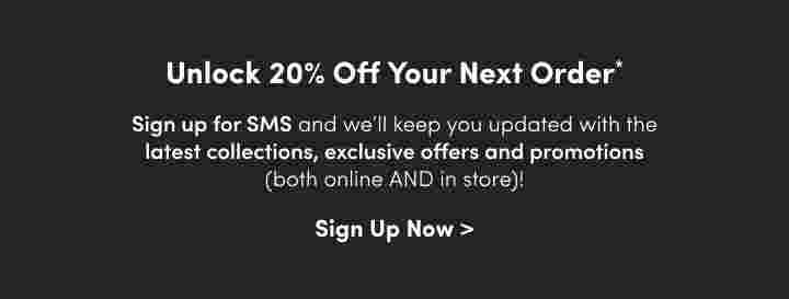 Unlock 20% Off Your next Order Sign up for SMS and we’ll keep you updated with the latest collections, exclusive offer and promotions(both online AND in Store)!Sign Up Now> 