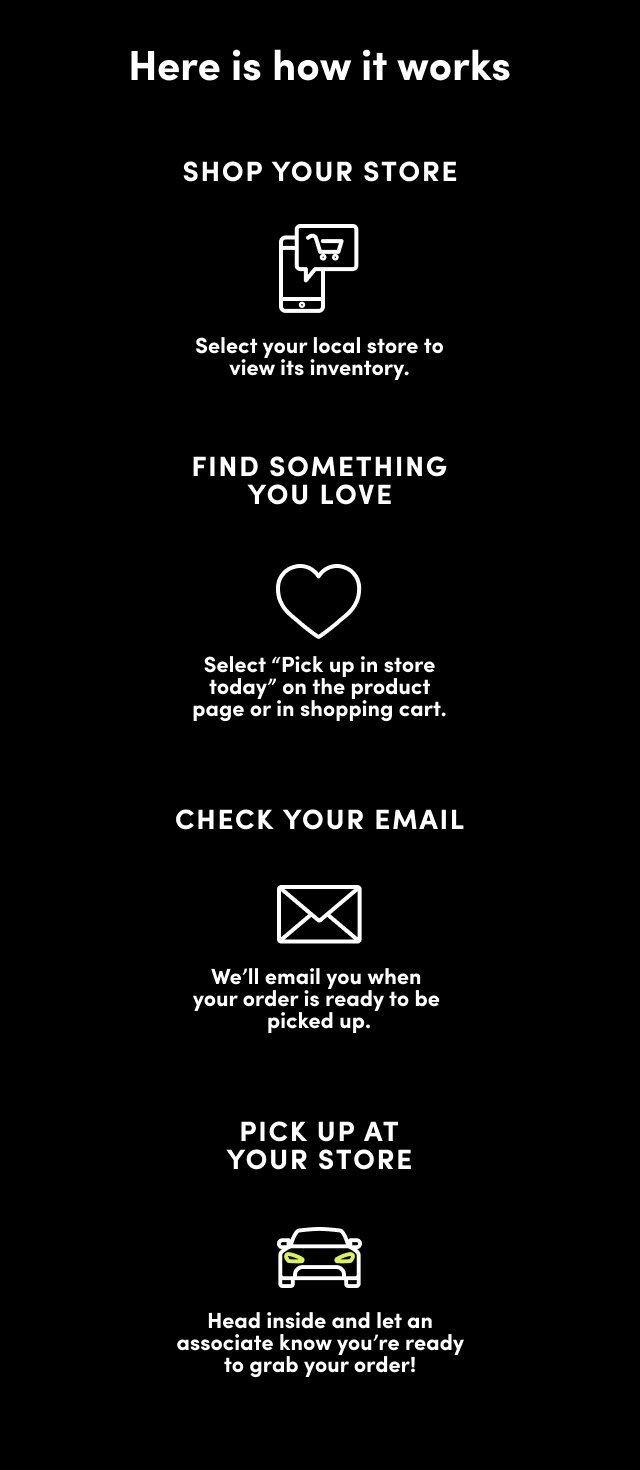 HERE'S HOW IT WORKS. Shop torrid.com, Find something you love and select Pick up in store today on the product page or in the cart. Check Your Email, We'll email you when your order’s ready. At select stores, you'll have the option to choose no-contact curbside pickup. Walk in or Drive up, To pick up in store, just put on your mask, head inside and ask an associate. For curbside, wait in your car and we'll bring out your order. Easy.