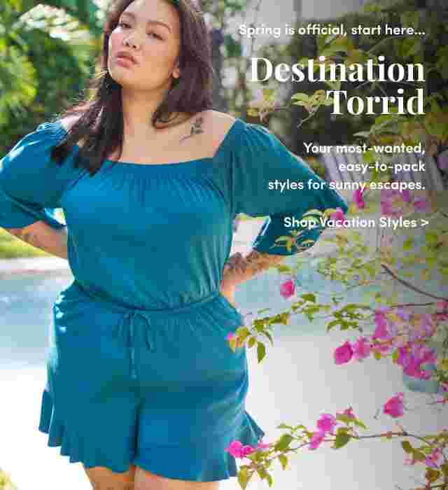 Spring is official, start here... Destination Torrid. Your most-wanted easy-to-pack styles for sunny escapes. Shop Vacation Styles >